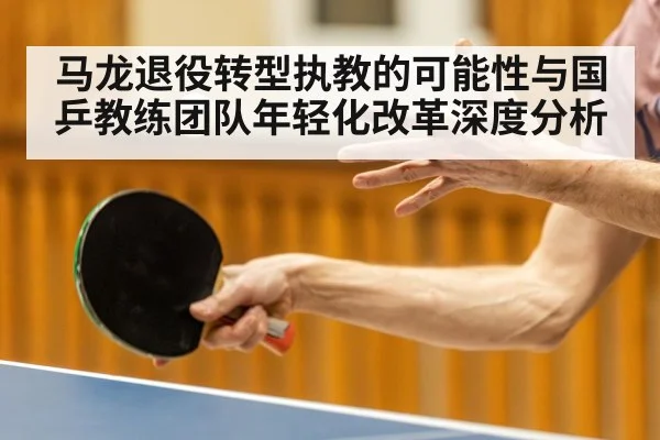 马龙退役转型执教的可能性与国乒教练团队年轻化改革深度分析